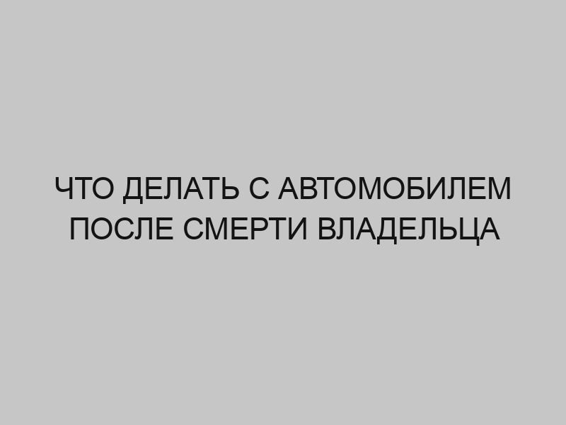 Что делать с автомобилем после смерти владельца 1 chto delat s avtomobilem posle smerti vladeltsa 2678