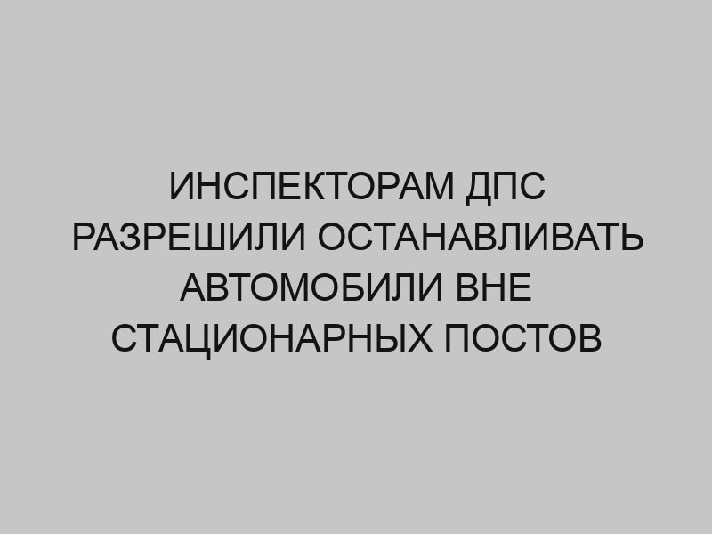 inspektoram dps razreshili ostanavlivat avtomobili vne statsionarnyh postov 226