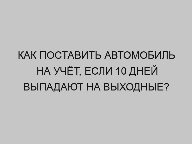 kak postavit avtomobil na uchyot esli 10 dney vypadayut na vyhodnye 2635