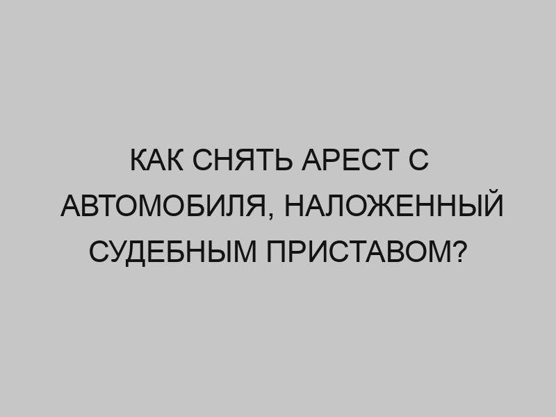 Как снять арест с автомобиля, наложенный судебным приставом? 1 kak snyat arest s avtomobilya nalozhennyy sudebnym pristavom 1487
