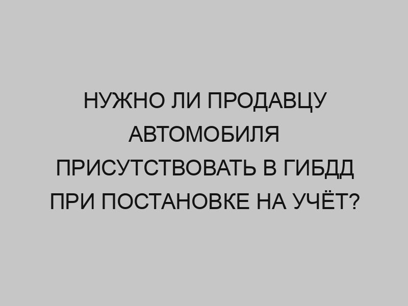 nuzhno li prodavtsu avtomobilya prisutstvovat v gibdd pri postanovke na uchyot 2268