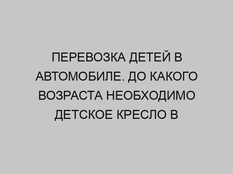 Перевозка детей в автомобиле. До какого возраста необходимо детское кресло в автомобиле 1 perevozka detey v avtomobile do kakogo vozrasta neobhodimo detskoe kreslo v avtomobile 2728