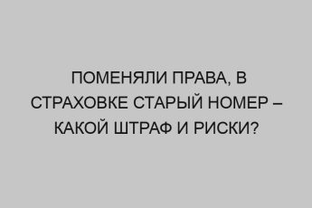 Поменяли права, в страховке старый номер – какой штраф и риски? 5 pomenyali prava v strahovke staryy nomer kakoy shtraf i riski 2325