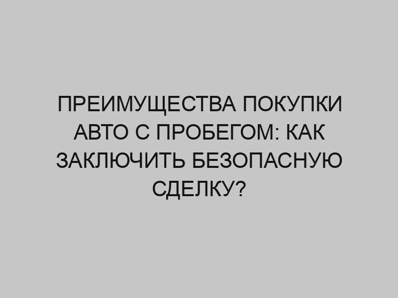 Преимущества покупки авто с пробегом: как заключить безопасную сделку? 1 preimuschestva pokupki avto s probegom kak zaklyuchit bezopasnuyu sdelku 3272