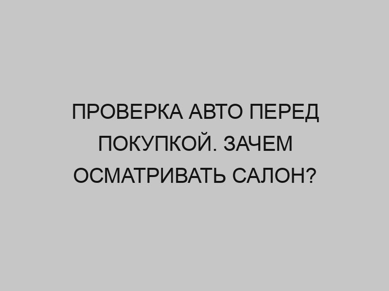 proverka avto pered pokupkoy zachem osmatrivat salon 2835
