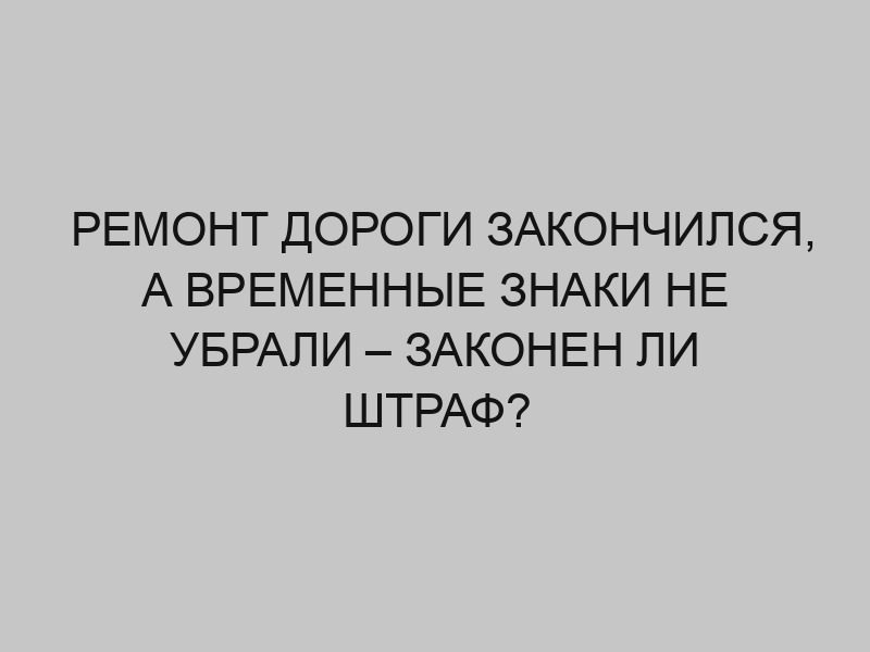 remont dorogi zakonchilsya a vremennye znaki ne ubrali zakonen li shtraf 2391
